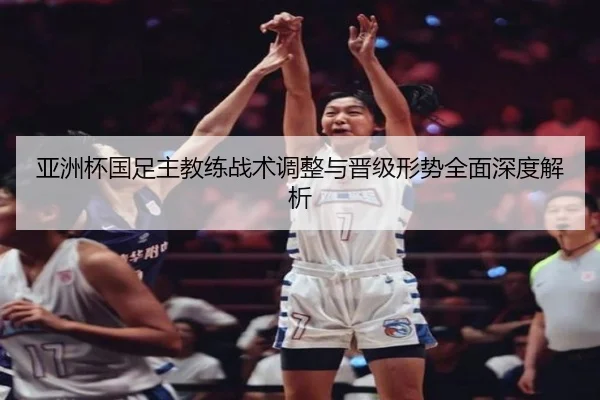 亚洲杯国足主教练战术调整与晋级形势全面深度解析