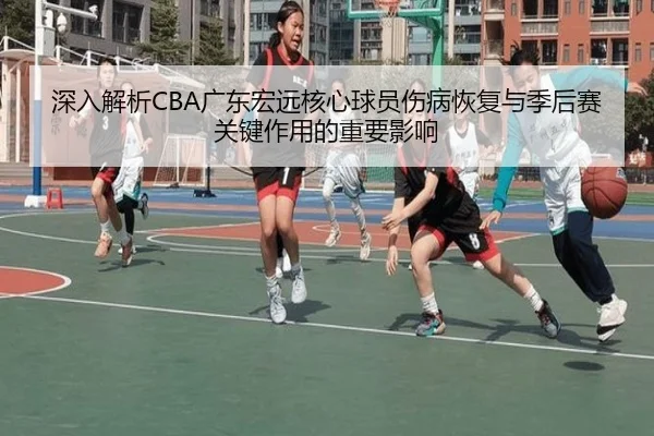 深入解析CBA广东宏远核心球员伤病恢复与季后赛关键作用的重要影响